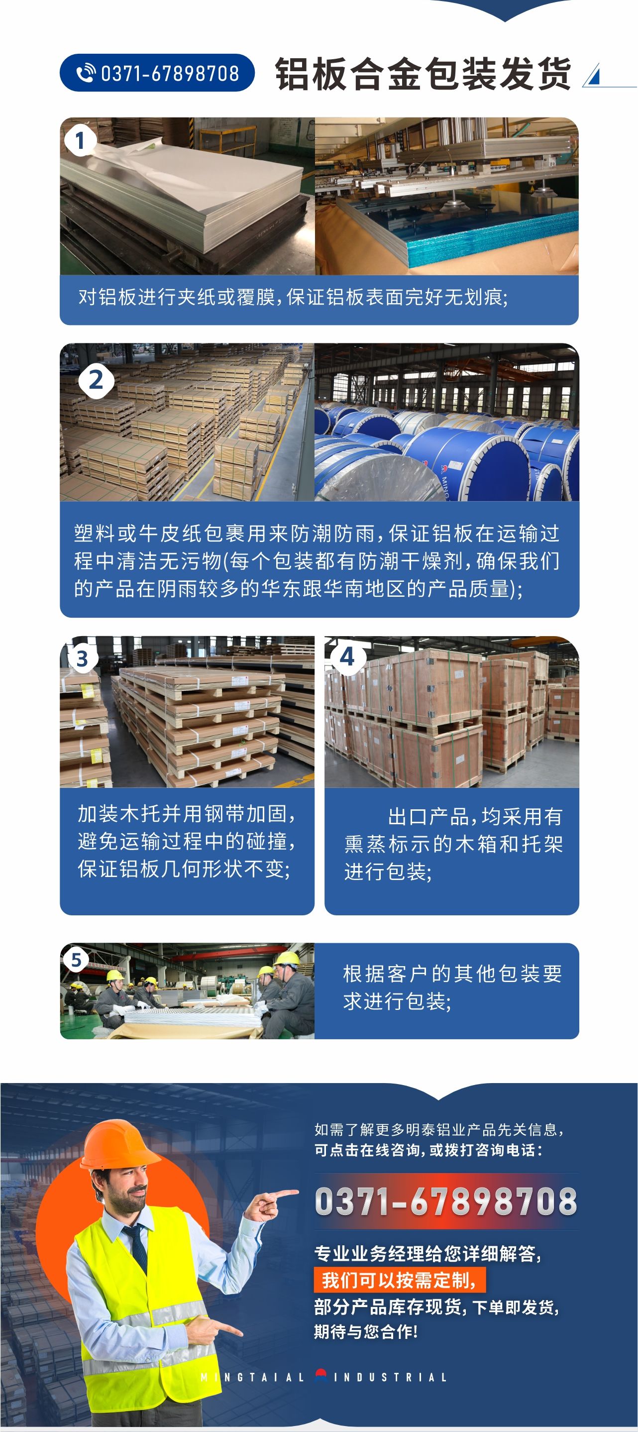 鋁板合金包裝發(fā)貨1、對鋁板進(jìn)行夾紙或覆膜，保證鋁板表面完好無劃痕;
2、塑料或牛皮紙包裹用來防潮防雨，保證鋁板在運輸過程中清潔無污物(每個包裝都有防潮干燥劑，確保我們的產(chǎn)品在陰雨較多的華東跟華南地區(qū)的產(chǎn)品質(zhì)量);
3、加裝木托并用鋼帶加固，避免運輸過程中的碰撞，保證鋁板幾何形狀不變;
4、出口產(chǎn)品，均采用有熏蒸標(biāo)示的木箱和托架進(jìn)行包裝;
5、根據(jù)客戶的其他包裝要求進(jìn)行包裝;
如需了解更多明泰鋁業(yè)產(chǎn)品先關(guān)信息，可點擊在線咨詢，或撥打咨詢電話：0371-67898708，專業(yè)業(yè)務(wù)經(jīng)理給您詳細(xì)解答，我們可以按需定制，部分產(chǎn)品庫存現(xiàn)貨，下單即發(fā)貨，期待與您合作!