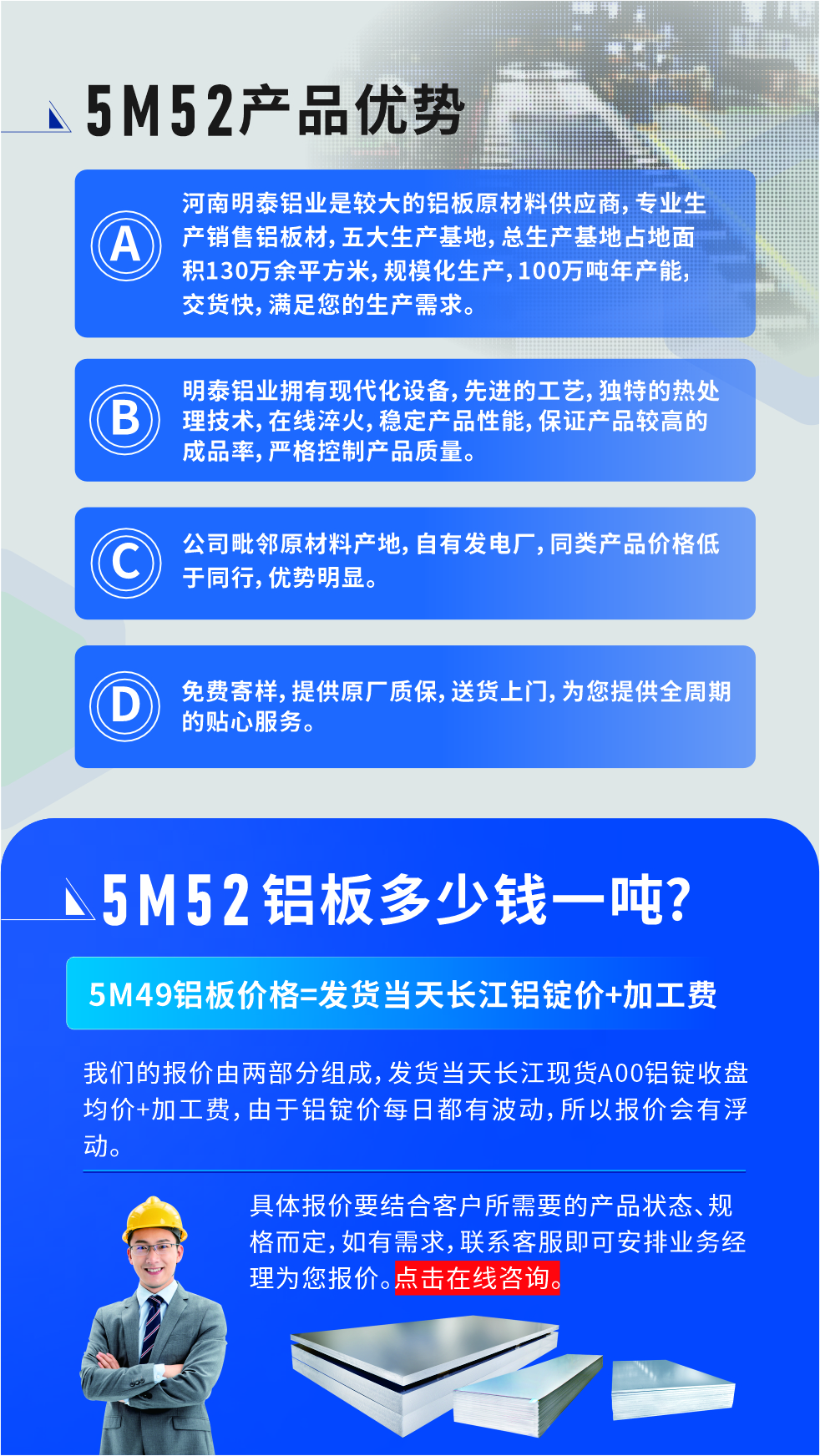 5M52鋁板廠家_明泰鋁業(yè)
　　明泰鋁業(yè)是大型鋁板生產(chǎn)廠家，可承接8-5000噸5M52鋁板訂單，按需定制，7-35天交貨，產(chǎn)品質(zhì)量穩(wěn)定，全球出口，價格實惠，可放心采購!

　　優(yōu)勢1：河南明泰鋁業(yè)是較大的鋁板原材料供應(yīng)商，專業(yè)生產(chǎn)銷售鋁板材，五大生產(chǎn)基地，總生產(chǎn)基地占地面積130萬余平方米，規(guī)?；a(chǎn)，100萬噸年產(chǎn)能，交貨快，滿足您的生產(chǎn)需求。

　　優(yōu)勢2：明泰鋁業(yè)擁有現(xiàn)代化設(shè)備，先進(jìn)的工藝，獨特的熱處理技術(shù)，在線淬火，穩(wěn)定產(chǎn)品性能，保證產(chǎn)品較高的成品率，嚴(yán)格控制產(chǎn)品質(zhì)量。

　　優(yōu)勢3：公司毗鄰原材料產(chǎn)地，自有發(fā)電廠，同類產(chǎn)品價格低于同行，優(yōu)勢明顯。

　　優(yōu)勢4：免費寄樣，提供原廠質(zhì)保，送貨上門，為您提供全周期的貼心服務(wù)
