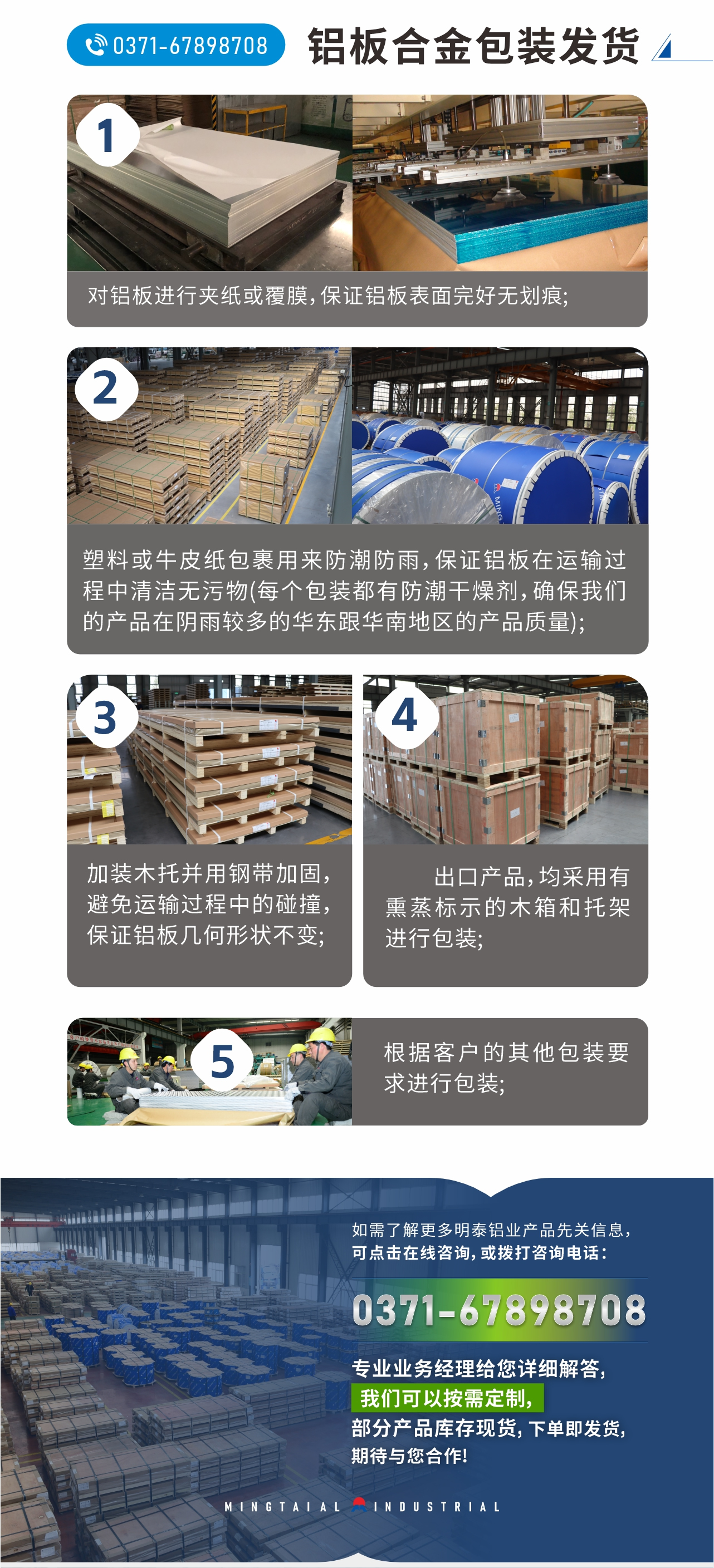 鋁板合金包裝發(fā)貨
　　1、對鋁板進行夾紙或覆膜，保證鋁板表面完好無劃痕;
　　2、塑料或牛皮紙包裹用來防潮防雨，保證鋁板在運輸過程中清潔無污物(每個包裝都有防潮干燥劑，確保我們的產(chǎn)品在陰雨較多的華東跟華南地區(qū)的產(chǎn)品質(zhì)量);
　　3、加裝木托并用鋼帶加固，避免運輸過程中的碰撞，保證鋁板幾何形狀不變;
　　4、出口產(chǎn)品，均采用有熏蒸標(biāo)示的木箱和托架進行包裝;
　　5、根據(jù)客戶的其他包裝要求進行包裝;
　　如需了解更多明泰鋁業(yè)產(chǎn)品先關(guān)信息，可點擊在線咨詢，或撥打咨詢電話：0371-67898708，專業(yè)業(yè)務(wù)經(jīng)理給您詳細解答，我們可以按需定制，部分產(chǎn)品庫存現(xiàn)貨，下單即發(fā)貨，期待與您合作!