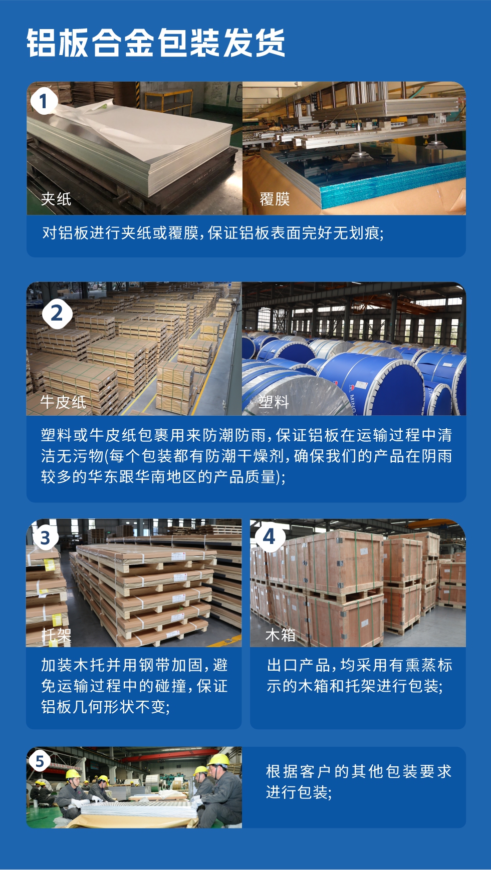 鋁板合金包裝發(fā)貨
　　1、對鋁板進行夾紙或覆膜，保證鋁板表面完好無劃痕；

　　2、塑料或牛皮紙包裹用來防潮防雨，保證鋁板在運輸過程中清潔無污物(每個包裝都有防潮干燥劑，確保我們的產(chǎn)品在陰雨較多的華東跟華南地區(qū)的產(chǎn)品質(zhì)量)；

　　3、加裝木托并用鋼帶加固，避免運輸過程中的碰撞，保證鋁板幾何形狀不變；

　　4、出口產(chǎn)品，均采用有熏蒸標示的木箱和托架進行包裝；

　　5、根據(jù)客戶的其他包裝要求進行包裝。
