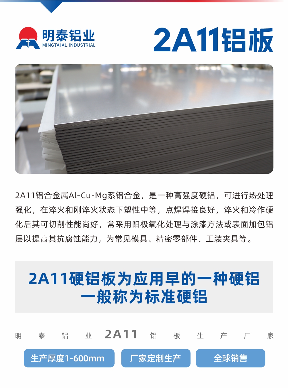 2A11鋁合金屬Al-Cu-Mg系鋁合金，是一種高強度硬鋁，可進行熱處理強化，在淬火和剛淬火狀態(tài)下塑性中等，點焊焊接良好，淬火和冷作硬化后其可切削性能尚好，常采用陽極氧化處理與涂漆方法或表面加包鋁層以提高其抗腐蝕能力，為常見模具、精密零部件、工裝夾具等。
2A11硬鋁板為應(yīng)用早的一種硬鋁，一般稱為標準硬鋁。明泰鋁業(yè)2a11鋁板生產(chǎn)廠家，生產(chǎn)厚度1-600mm，廠家定制生產(chǎn),全球銷售。
