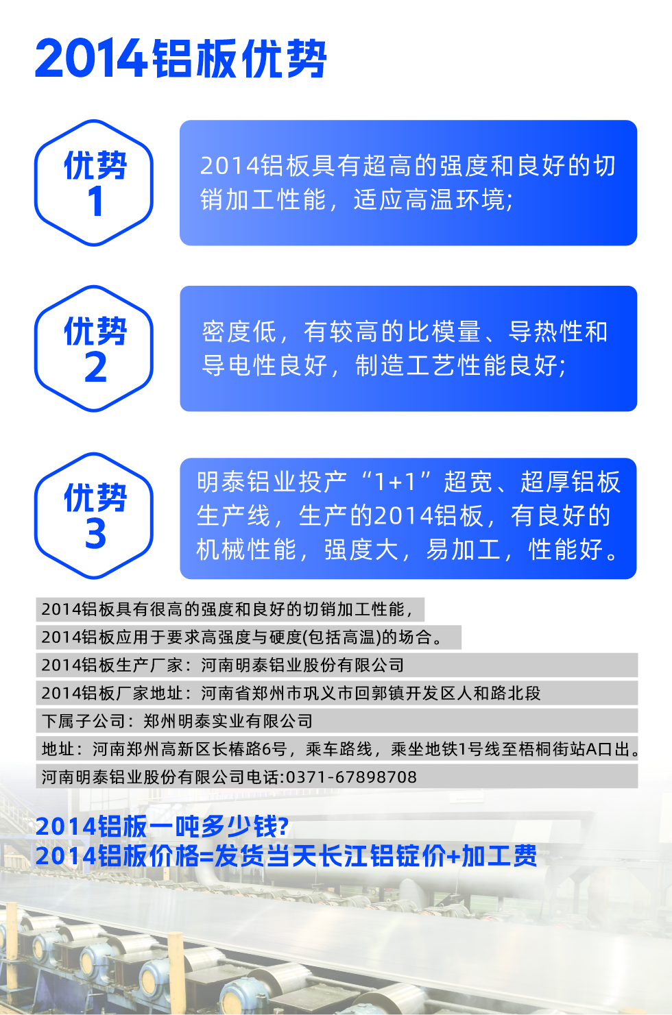 明泰2014鋁板優(yōu)勢:

　　1、2014鋁板具有超高的強(qiáng)度和良好的切銷加工性能，適應(yīng)高溫環(huán)境;

　　2、密度低，有較高的比模量、導(dǎo)熱性和導(dǎo)電性良好，制造工藝性能良好;

　　3、明泰鋁業(yè)投產(chǎn)“1+1”超寬、超厚鋁板生產(chǎn)線，生產(chǎn)的2014鋁板，有良好的機(jī)械性能，強(qiáng)度大，易加工，性能好。

　　2014鋁板具有很高的強(qiáng)度和良好的切銷加工性能，2014鋁板應(yīng)用于要求高強(qiáng)度與硬度(包括高溫)的場合。

　　2014鋁板生產(chǎn)廠家：河南明泰鋁業(yè)股份有限公司

　　2014鋁板廠家地址：河南省鄭州市鞏義市回郭鎮(zhèn)開發(fā)區(qū)人和路北段
