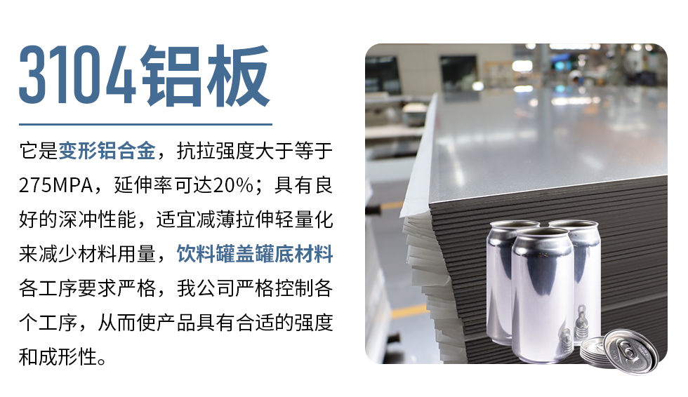 3104鋁板它是變形鋁合金，抗拉強度大于等于275MPA，延伸率可達20%；具有良好的深沖性能，適宜減薄拉伸輕量化來減少材料用量，飲料罐蓋罐底材料各工序要求嚴格，我公司嚴格控制各個工序，從而使產(chǎn)品具有合適的強度和成形性。