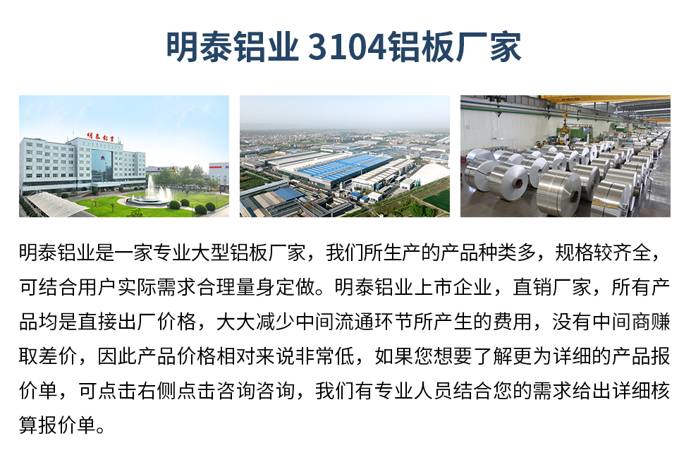 明泰鋁業(yè)3104鋁板廠家_明泰鋁業(yè)
　　明泰鋁業(yè)是一家專業(yè)大型鋁板廠家，我們所生產(chǎn)的產(chǎn)品種類多，規(guī)格較齊全，可結(jié)合用戶實際需求合理量身定做。明泰鋁業(yè)上市企業(yè)，直銷廠家，所有產(chǎn)品均是直接出廠價格，大大減少中間流通環(huán)節(jié)所產(chǎn)生的費用，沒有中間商賺取差價，因此產(chǎn)品價格相對來說非常低，如果您想要了解更為詳細的產(chǎn)品報價單，可點擊右側(cè)點擊咨詢咨詢，我們有專業(yè)人員結(jié)合您的需求給出詳細核算報價單。