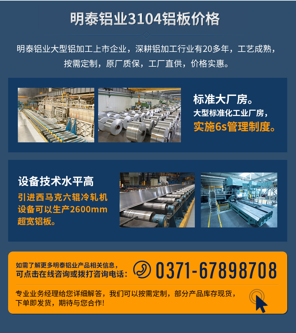 明泰鋁業(yè)3104鋁板價格
　　明泰鋁業(yè)大型鋁加工上市企業(yè)，深耕鋁加工行業(yè)有20多年，工藝成熟，按需定制，原廠質(zhì)保，工廠直供，價格實惠。
　　1、標(biāo)準大廠房。大型標(biāo)準化工業(yè)廠房，實施6s管理制度。
　　2、設(shè)備技術(shù)水平高。引進西馬克六輥冷軋機設(shè)備可以生產(chǎn)2600mm超寬鋁板。
　　如需了解更多明泰鋁業(yè)產(chǎn)品先關(guān)信息，可點擊在線咨詢，或撥打咨詢電話：0371-67898708，專業(yè)業(yè)務(wù)經(jīng)理給您詳細解答，我們可以按需定制，部分產(chǎn)品庫存現(xiàn)貨，下單即發(fā)貨，期待與您合作!