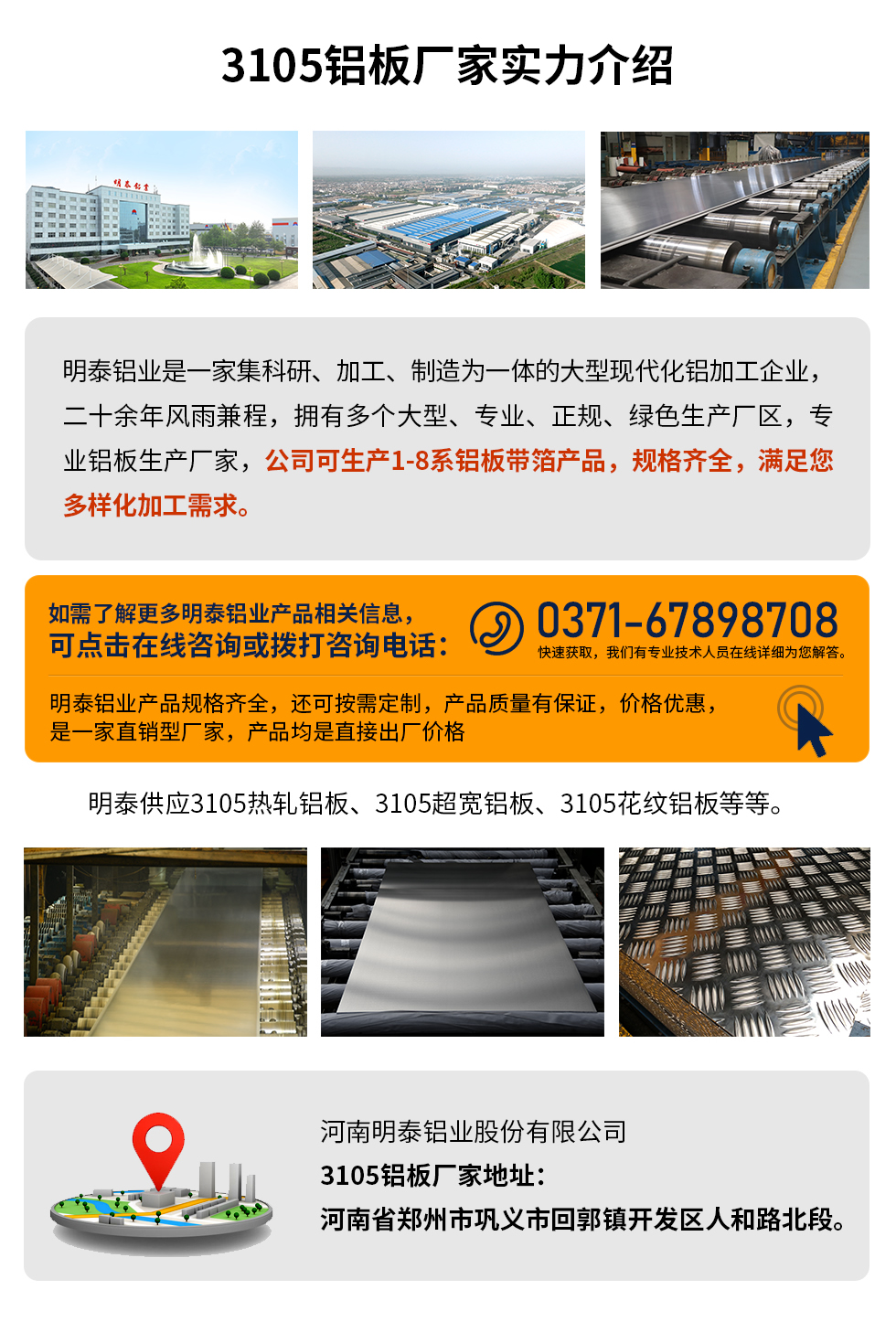 3105鋁板廠家實(shí)力介紹
　　明泰鋁業(yè)是一家集科研、加工、制造為一體的大型現(xiàn)代化鋁加工企業(yè)，二十余年風(fēng)雨兼程，擁有多個(gè)大型、專業(yè)、正規(guī)、綠色生產(chǎn)廠區(qū)，專業(yè)鋁板生產(chǎn)廠家，公司可生產(chǎn)1-8系鋁板帶箔產(chǎn)品，規(guī)格齊全，滿足您多樣化加工需求。
明泰鋁業(yè)產(chǎn)品規(guī)格齊全，還可按需定制，產(chǎn)品質(zhì)量有保證，價(jià)格優(yōu)惠，是一家直銷型廠家，產(chǎn)品均是直接出廠價(jià)格，想要了解更多詳細(xì)產(chǎn)品信息和優(yōu)惠報(bào)價(jià)，可點(diǎn)擊在線咨詢，或撥打咨詢電話：0371-67898708快速獲取，我們有專業(yè)技術(shù)人員在線詳細(xì)為您解答。
明泰供應(yīng)3105熱軋鋁板、3105超寬鋁板、3105花紋鋁板等等。
河南明泰鋁業(yè)股份有限公司3105鋁板廠家地址：河南省鄭州市鞏義市回郭鎮(zhèn)開發(fā)區(qū)人和路北段。